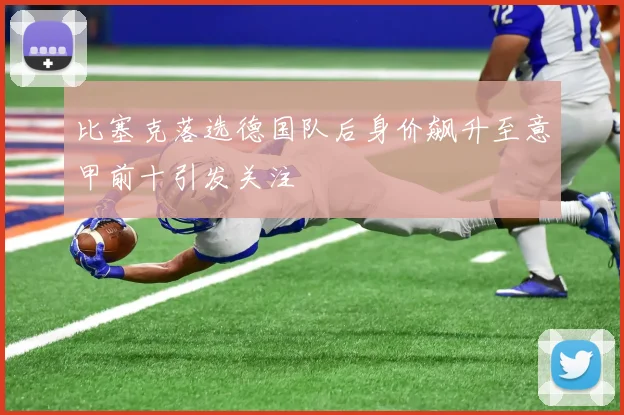 比塞克落选德国队后身价飙升至意甲前十引发关注
