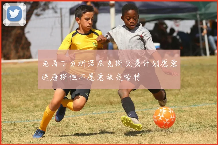老马丁分析若尼克斯交易计划愿意送唐斯但不愿意放走哈特