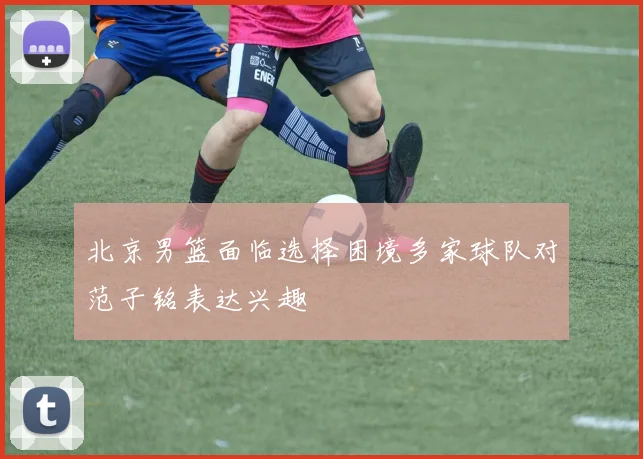 北京男篮面临选择困境多家球队对范子铭表达兴趣
