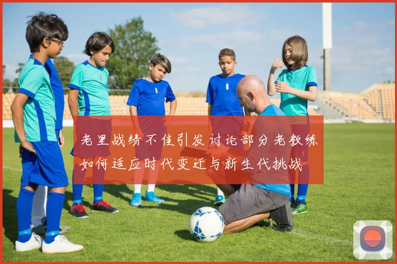 老里战绩不佳引发讨论部分老教练如何适应时代变迁与新生代挑战