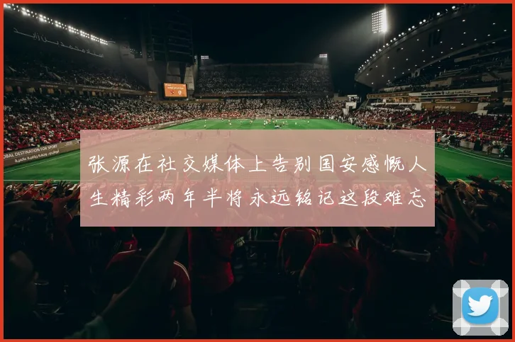 张源在社交媒体上告别国安感慨人生精彩两年半将永远铭记这段难忘故事
