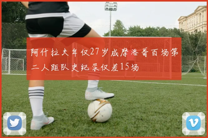 阿什拉夫年仅27岁成摩洛哥百场第二人距队史纪录仅差15场