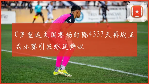 C罗重返美国赛场时隔4337天再战正式比赛引发球迷热议