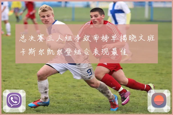 总决赛三人组净效率榜单揭晓文班卡斯尔凯尔登组合表现最佳