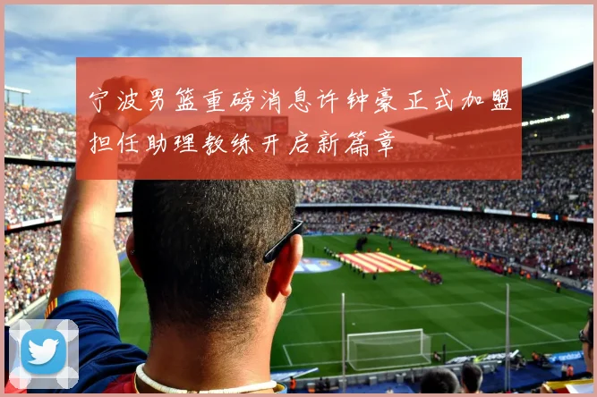 宁波男篮重磅消息许钟豪正式加盟担任助理教练开启新篇章