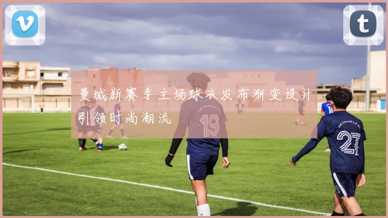 曼城新赛季主场球衣发布渐变设计引领时尚潮流