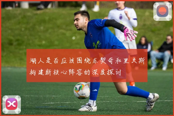 湖人是否应该围绕东契奇和里夫斯构建新核心阵容的深度探讨