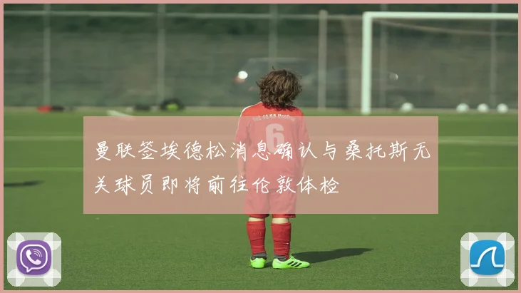 曼联签埃德松消息确认与桑托斯无关球员即将前往伦敦体检