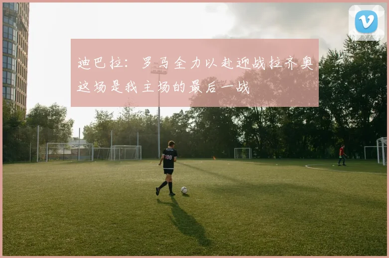 迪巴拉：罗马全力以赴迎战拉齐奥这场是我主场的最后一战
