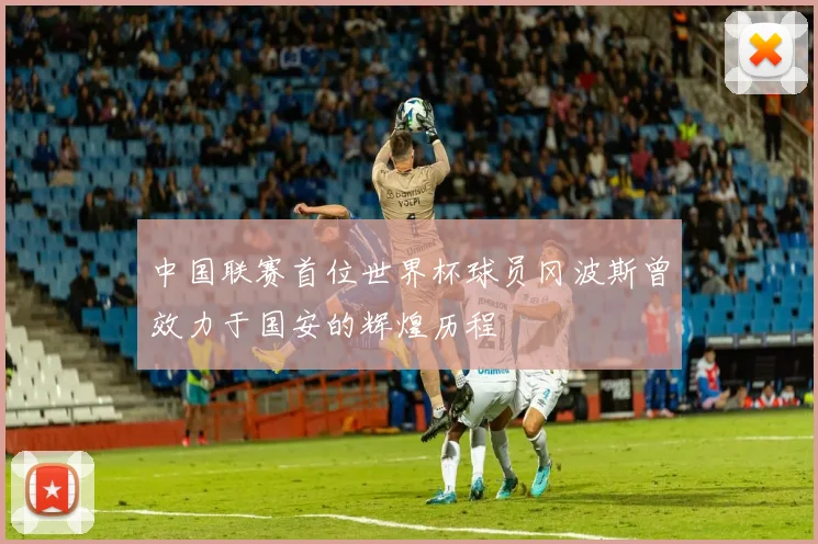中国联赛首位世界杯球员冈波斯曾效力于国安的辉煌历程