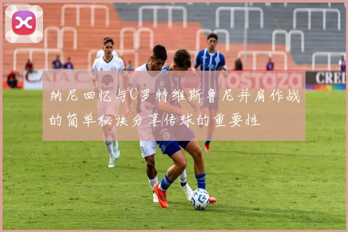 纳尼回忆与C罗特维斯鲁尼并肩作战的简单秘诀分享传球的重要性