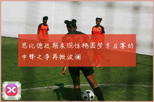 恩比德近期表现惊艳圆梦季后赛的中锋之争再掀波澜