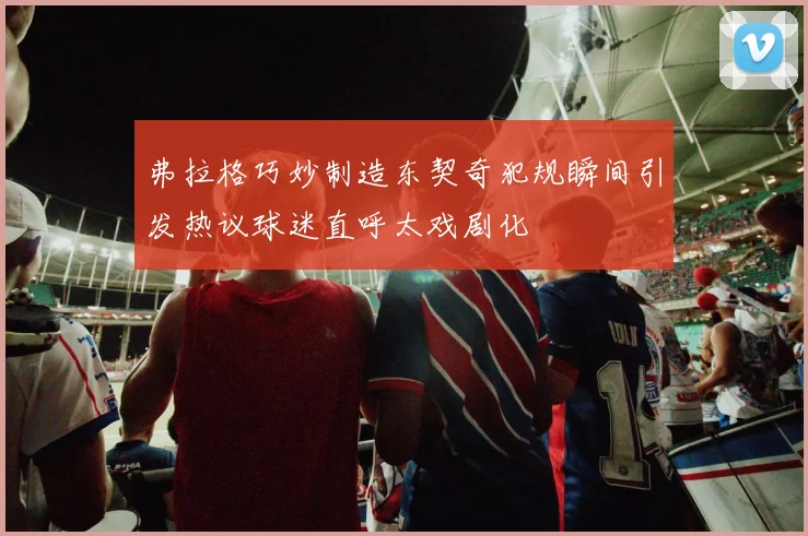 弗拉格巧妙制造东契奇犯规瞬间引发热议球迷直呼太戏剧化