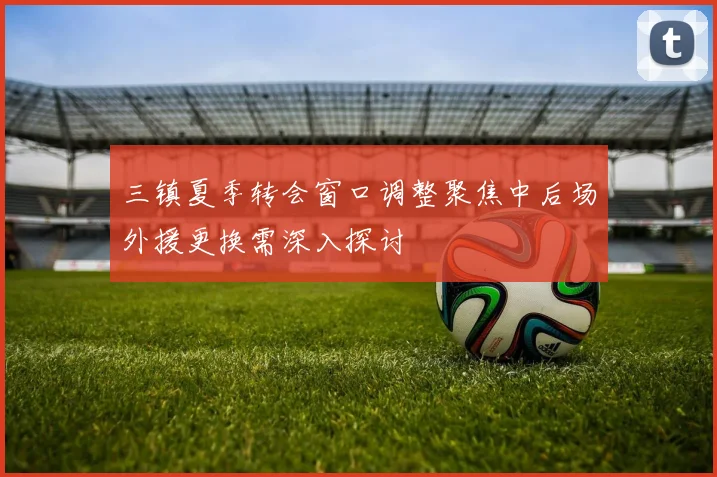 三镇夏季转会窗口调整聚焦中后场外援更换需深入探讨