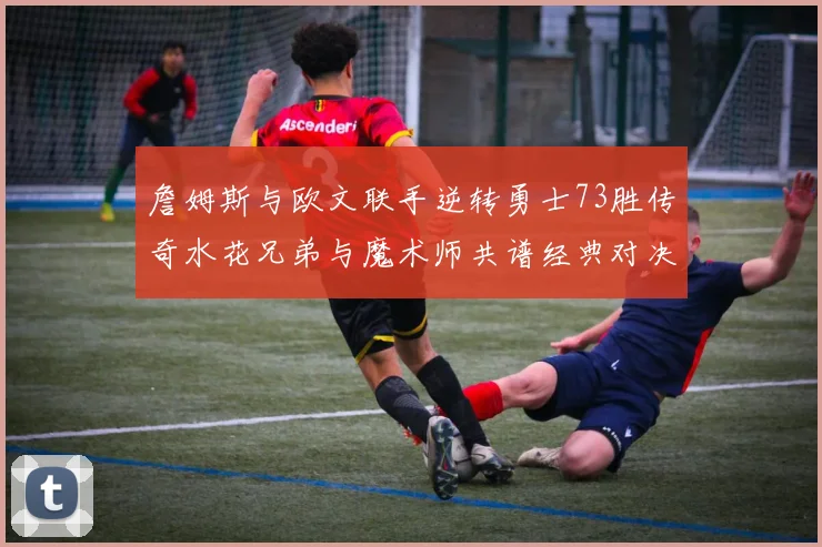 詹姆斯与欧文联手逆转勇士73胜传奇水花兄弟与魔术师共谱经典对决