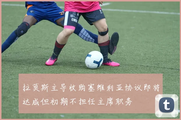 拉莫斯主导收购塞维利亚协议即将达成但初期不担任主席职务