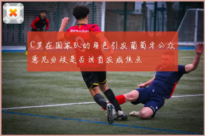 C罗在国家队的角色引发葡萄牙公众意见分歧是否该首发成焦点