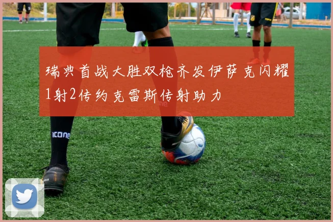 瑞典首战大胜双枪齐发伊萨克闪耀1射2传约克雷斯传射助力