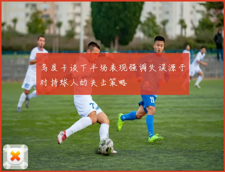 乌度卡谈下半场表现强调失误源于对持球人的夹击策略