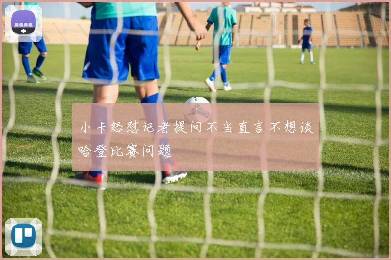 小卡怒怼记者提问不当直言不想谈哈登比赛问题
