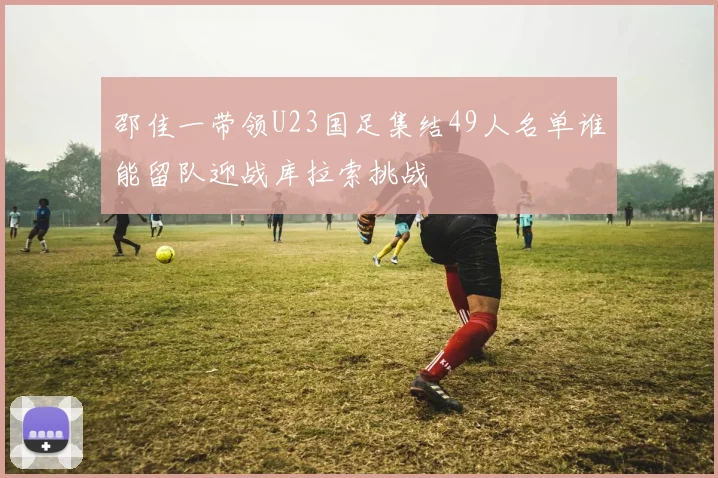 邵佳一带领U23国足集结49人名单谁能留队迎战库拉索挑战