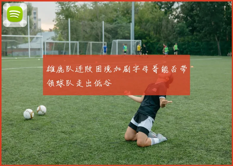 雄鹿队连败困境加剧字母哥能否带领球队走出低谷