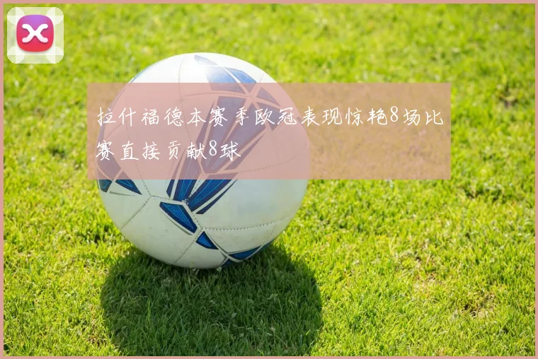 拉什福德本赛季欧冠表现惊艳8场比赛直接贡献8球