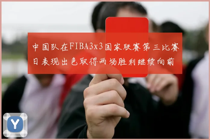 中国队在FIBA3x3国家联赛第三比赛日表现出色取得两场胜利继续向前迈进