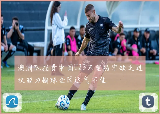 澳洲队指责中国U23只重防守缺乏进攻能力输球全因运气不佳